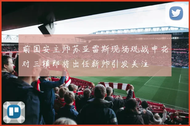 前国安主帅苏亚雷斯现场观战申花对三镇即将出任新帅引发关注