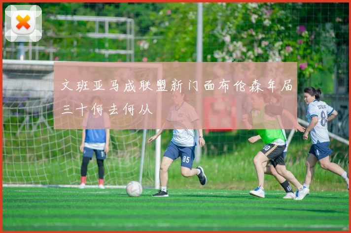 文班亚马成联盟新门面布伦森年届三十何去何从