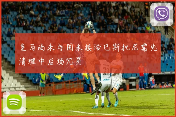 皇马尚未与国米接洽巴斯托尼需先清理中后场冗员
