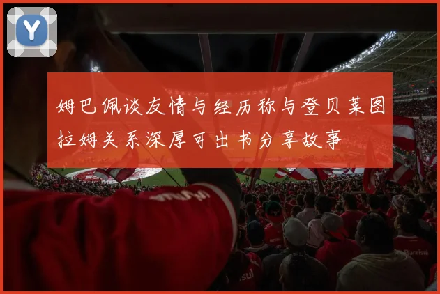 姆巴佩谈友情与经历称与登贝莱图拉姆关系深厚可出书分享故事