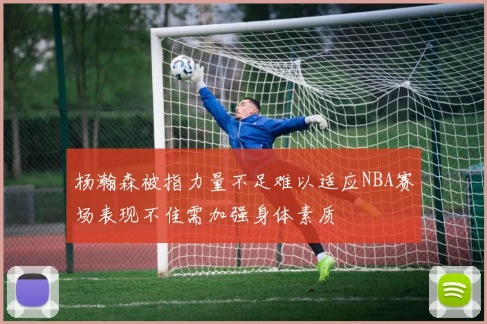 杨瀚森被指力量不足难以适应NBA赛场表现不佳需加强身体素质