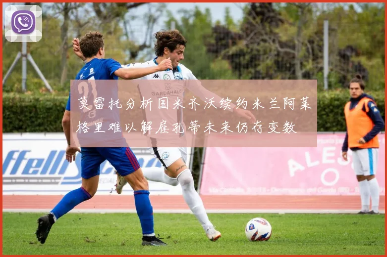 莫雷托分析国米齐沃续约米兰阿莱格里难以解雇孔蒂未来仍存变数