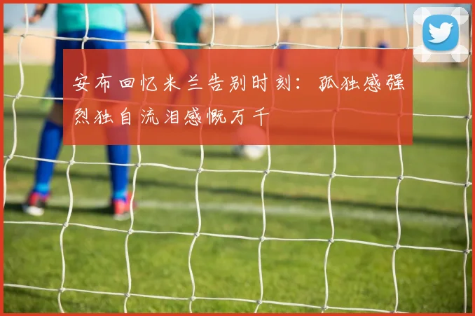 安布回忆米兰告别时刻：孤独感强烈独自流泪感慨万千
