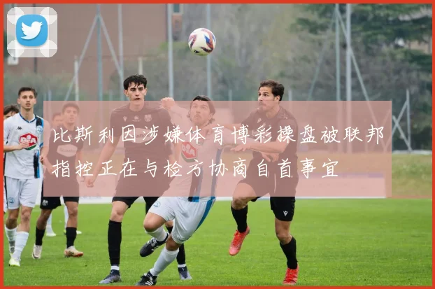 比斯利因涉嫌体育博彩操盘被联邦指控正在与检方协商自首事宜