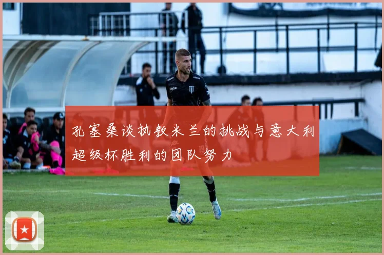 孔塞桑谈执教米兰的挑战与意大利超级杯胜利的团队努力