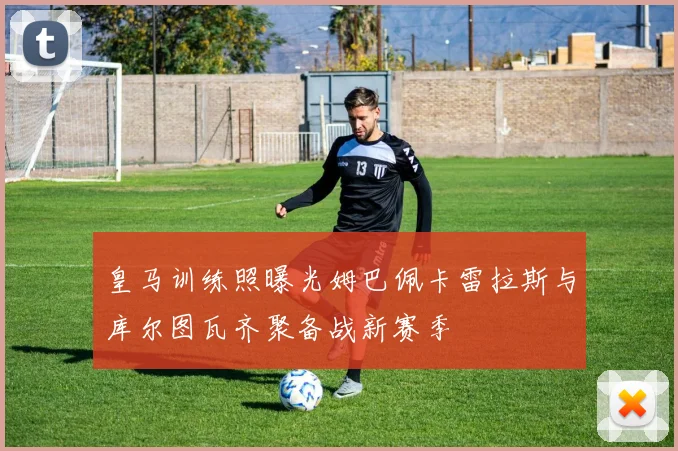 皇马训练照曝光姆巴佩卡雷拉斯与库尔图瓦齐聚备战新赛季