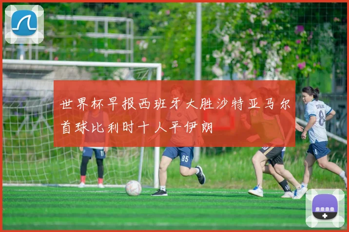 世界杯早报西班牙大胜沙特亚马尔首球比利时十人平伊朗
